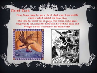 Thi rd Ta sk 
Next, Venus made her get a vile of black water from terrible 
which is called hateful, the River Styx. 
This time her savior was an eagle, who poised on his great 
wings beside her, seized the flask from her with his beak, and 
brought it back to her full of the black water. 
 