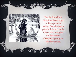Psyche found her 
directions how to get 
to Persephone’s 
palace, first through a 
great hole in the earth, 
where she must give 
the ferry man, 
Charon, a penny to 
take her across. 
 