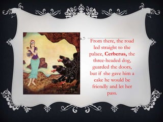 From there, the road 
led straight to the 
palace, Cerberus, the 
three-headed dog, 
guarded the doors, 
but if she gave him a 
cake he would be 
friendly and let her 
pass. 
 