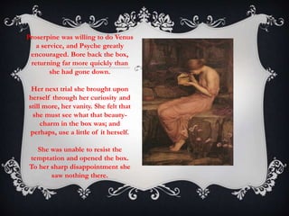 Proserpine was willing to do Venus 
a service, and Psyche greatly 
encouraged. Bore back the box, 
returning far more quickly than 
she had gone down. 
Her next trial she brought upon 
herself through her curiosity and 
still more, her vanity. She felt that 
she must see what that beauty-charm 
in the box was; and 
perhaps, use a little of it herself. 
She was unable to resist the 
temptation and opened the box. 
To her sharp disappointment she 
saw nothing there. 
 