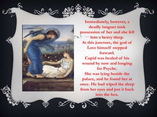 Immediately, however, a 
deadly languer took 
possession of her and she fell 
into a heavy sleep. 
At this juncture, the god of 
Love himself stepped 
forward. 
Cupid was healed of his 
wound by now and longing 
for Psyche. 
She was lying beside the 
palace, and he found her at 
once. He had wiped the sleep 
from her eyes and put it back 
into the box. 
 