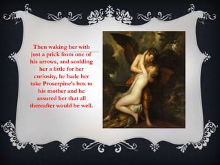 Then waking her with 
just a prick from one of 
his arrows, and scolding 
her a little for her 
curiosity, he bade her 
take Proserpine’s box to 
his mother and he 
assured her that all 
thereafter would be well. 
 