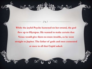 While the joyful Psyche hastened on her errand, the god 
flew up to Olympus. He wanted to make certain that 
Venus would give them no more trouble, so he went 
straight to Jupiter. The father of gods and men consented 
at once to all that Cupid asked. 
 