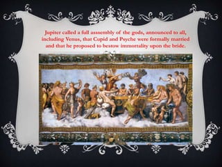 Jupiter called a full asssembly of the gods, announced to all, 
including Venus, that Cupid and Psyche were formally married 
and that he proposed to bestow immortality upon the bride. 
 