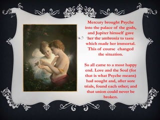 Mercury brought Psyche 
into the palace of the gods, 
and Jupiter himself gave 
her the ambrosia to taste 
which made her immortal. 
This of course changed 
the situation. 
So all came to a most happy 
end. Love and the Soul (for 
that is what Psyche means) 
had sought and, after sore 
trials, found each other; and 
that union could never be 
broken. 
 