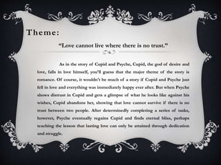 Theme: 
“Love cannot live where there is no trust.” 
As in the story of Cupid and Psyche, Cupid, the god of desire and 
love, falls in love himself, you’ll guess that the major theme of the story is 
romance. Of course, it wouldn't be much of a story if Cupid and Psyche just 
fell in love and everything was immediately happy ever after. But when Psyche 
shows distrust in Cupid and gets a glimpse of what he looks like against his 
wishes, Cupid abandons her, showing that love cannot survive if there is no 
trust between two people. After determinedly completing a series of tasks, 
however, Psyche eventually regains Cupid and finds eternal bliss, perhaps 
teaching the lesson that lasting love can only be attained through dedication 
and struggle. 
 