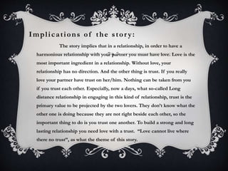 Impl i c a t ions of the s tor y : 
The story implies that in a relationship, in order to have a 
harmonious relationship with your partner you must have love. Love is the 
most important ingredient in a relationship. Without love, your 
relationship has no direction. And the other thing is trust. If you really 
love your partner have trust on her/him. Nothing can be taken from you 
if you trust each other. Especially, now a days, what so-called Long 
distance relationship in engaging in this kind of relationship, trust is the 
primary value to be projected by the two lovers. They don’t know what the 
other one is doing because they are not right beside each other, so the 
important thing to do is you trust one another. To build a strong and long 
lasting relationship you need love with a trust. “Love cannot live where 
there no trust”, as what the theme of this story. 
 