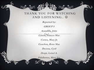 THANK YOU FOR WATCHING 
AND LI STENING. .  
Reported by: 
GROUP 5 
Arandilla, John 
Cristal, Frinces Mae 
Cortez, Mary Jo 
Cuachon, Rona Mae 
Decena, Cyril 
Despi, Leizel A. 
Edollantes, Mary Joy 
