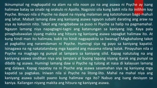 Ikinumpisal ng magkapatid na alam na nila noon pa na ang asawa ni Psyche ay isang
halimaw batay sa sinabi ng orakulo ni Apollo. Nagsisisi sila kung bakit nila ito inilihim kay
Psyche. Binuyo nila si Psyche na dapat na niyang malaman ang katotohanan bago mahuli
ang lahat. Mabait lamang daw ang kaniyang asawa ngayon subalit darating ang araw na
siya ay kakainin nito. Takot ang nangibabaw sa puso ni Psyche sa halip na pagmamahal.
Ngayon lamang niya napagtagni-tagni ang katanungan sa kaniyang isip. Kaya pala
pinagbabawalan siyang makita ang hitsura ng kaniyang asawa sapagkat halimaw ito. At
kung hindi man ito halimaw, bakit ito hindi nagpapakita sa liwanag? Magkahalong takot
at pagkalito ang naramdaman ni Psyche. Humingi siya ng payo sa kaniyang kapatid.
Isinagawa na ng nakatatandang mga kapatid ang masama nilang balak. Pinayuhan nila si
Psyche na magtago ng punyal at lampara sa kaniyang silid. Kapag natutulog na ang
kaniyang asawa sindihan niya ang lampara at buong tapang niyang itarak ang punyal sa
dibdib ng asawa. Humingi lamang daw si Psyche ng tulong at nasa di kalayuan lamang
ang dalawa. Kapag napatay na ni Psyche ang asawa sasamahan siya ng kaniyang mga
kapatid sa pagtakas. Iniwan nila si Psyche na litong-lito. Mahal na mahal niya ang
kaniyang asawa subalit paano kung halimaw nga ito? Nabuo ang isang desisyon sa
kaniya. Kailangan niyang makita ang hitsura ng kaniyang asawa.
 