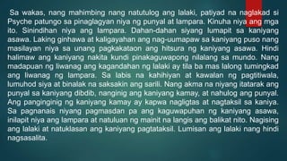 Sa wakas, nang mahimbing nang natutulog ang lalaki, patiyad na naglakad si
Psyche patungo sa pinaglagyan niya ng punyal at lampara. Kinuha niya ang mga
ito. Sinindihan niya ang lampara. Dahan-dahan siyang lumapit sa kaniyang
asawa. Laking ginhawa at kaligayahan ang nag-uumapaw sa kaniyang puso nang
masilayan niya sa unang pagkakataon ang hitsura ng kaniyang asawa. Hindi
halimaw ang kaniyang nakita kundi pinakaguwapong nilalang sa mundo. Nang
madapuan ng liwanag ang kagandahan ng lalaki ay tila ba mas lalong tumingkad
ang liwanag ng lampara. Sa labis na kahihiyan at kawalan ng pagtitiwala,
lumuhod siya at binalak na saksakin ang sarili. Nang akma na niyang itatarak ang
punyal sa kaniyang dibdib, nanginig ang kaniyang kamay, at nahulog ang punyal.
Ang panginginig ng kaniyang kamay ay kapwa nagligtas at nagtaksil sa kaniya.
Sa pagnanais niyang pagmasdan pa ang kaguwapuhan ng kaniyang asawa,
inilapit niya ang lampara at natuluan ng mainit na langis ang balikat nito. Nagising
ang lalaki at natuklasan ang kaniyang pagtataksil. Lumisan ang lalaki nang hindi
nagsasalita.
 