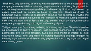 Tiyak kong ang dati mong asawa ay wala nang pakialam sa iyo, sapagkat muntik
na siyang mamatay dahil sa natamong sugat mula sa kumukulong langis na dulot
mo. Isa kang kasumpa-sumpang nilalang. Kailanman ay hindi ka magkakaroon ng
asawa kung hindi ka daraan sa butas ng karayom.” Sinabi ng diyosa na
tutulungan niya si Psyche sa pagsasanay. Ibinuhos niya sa harap ni Psyche ang
isang malaking lalagyan na puno ng iba’t ibang uri ng maliliit na butong pinaghalo-
halo niya. Inutusan niya si Pysche na bago dumilim dapat ay napagsama-sama
na niya ang magkakauring buto. Agad lumisan ang diyosa.
Tinitigan lamang ni Psyche ang malaking tumpok ng mga buto. Napaka- imposible
ng ipinagagawa sa kaniya ng diyosa. Nasa ganitong pagmumuni si Psyche nang
pagmasdan siya ng mga langgam. Kung ang mga mortal at imortal ay hindi
naaawa sa kaniya, hindi ang maliliit na nilalang. Nagtawag ang mga langgam ng
kanilang mga kasama at sinimulan ang pagbubukod-bukod ng mga buto. Agad
natapos ang gawain.
 