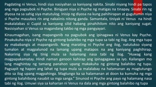 Pagdating ni Venus, hindi siya nasiyahan sa kaniyang nakita. Sinabi niyang hindi pa tapos
ang mga pagsubok ni Psyche. Binigyan niya si Psyche ng matigas na tinapay. Sinabi rin ng
diyosa na sa sahig siya matutulog. Inisip ng diyosa na kung pahihirapan at gugutumin niya
si Psyche mauubos rin ang nakaiinis nitong ganda. Samantala, tiniyak ni Venus na hindi
makalalabas si Cupid sa kaniyang silid habang pinahihilom nito ang kaniyang sugat.
Nasisiyahan si Venus sa magandang takbo ng mga pangyayari.
Kinaumagahan, isang mapanganib na pagsubok ang ipinagawa ni Venus kay Psyche.
Pinakukuha niya si Psyche ng gintong balahibo ng mga tupa sa tabi ng ilog. Ang mga tupa
ay mababangis at mapanganib. Nang marating ni Psyche ang ilog, natutukso siyang
tumalon at magpalunod na lamang upang matapos na ang kaniyang paghihirap.
Nakarinig siya ng tinig mula sa halamang nasa tabi ng ilog. “Huwag kang
magpapakamatay. Hindi naman ganoon kahirap ang ipinagagawa sa iyo. Kailangan mo
lang maghintay ng tamang panahon upang makakuha ng gintong balahibo ng tupa.
Pagsapit ng hapon ang lahat ng tupa mula sa malalabay na halamanan ay magtutungo
dito sa ilog upang magpahinga. Magtungo ka sa halamanan at doon ka kumuha ng mga
gintong balahibong nasabit sa mga sanga.” Sinunod ni Psyche ang payo ng halamang nasa
tabi ng ilog. Umuwi siya sa kaharian ni Venus na dala ang mga gintong balahibo ng tupa
 