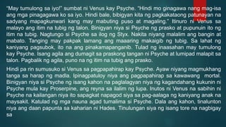 “May tumulong sa iyo!” sumbat ni Venus kay Psyche. “Hindi mo ginagawa nang mag-isa
ang mga pinagagawa ko sa iyo. Hindi bale, bibigyan kita ng pagkakataong patunayan na
sadyang mapagkunwari kang may mabuting puso at magaling.” Itinuro ni Venus sa
malayo ang itim na tubig ng talon. Binigyan niya si Psyche ng prasko at pupunuin ito ng
itim na tubig. Nagtungo si Psyche sa ilog ng Styx. Nakita niyang malalim ang bangin at
mabato. Tanging may pakpak lamang ang maaaring makaigib ng tubig. Sa lahat ng
kaniyang pagsubok, ito na ang pinakamapanganib. Tulad ng inaasahan may tumulong
kay Psyche. Isang agila ang dumagit sa praskong tangan ni Psyche at lumipad malapit sa
talon. Pagbalik ng agila, puno na ng itim na tubig ang prasko.
Hindi pa rin sumusuko si Venus sa pagpapahirap kay Psyche. Ayaw niyang magmukhang
tanga sa harap ng madla. Ipinagpatuloy niya ang pagpapahirap sa kawawang mortal.
Binigyan niya si Psyche ng isang kahon na paglalagyan niya ng kagandahang kukunin ni
Psyche mula kay Proserpine, ang reyna sa ilalim ng lupa. Inutos ni Venus na sabihin ni
Psyche na kailangan niya ito sapagkat napagod siya sa pag-aalaga ng kaniyang anak na
maysakit. Katulad ng mga nauna agad tumalima si Psyche. Dala ang kahon, tinalunton
niya ang daan papunta sa kaharian ni Hades. Tinulungan siya ng isang tore na nagbigay
sa
 