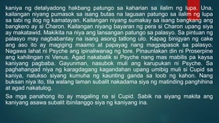 kaniya ng detalyadong hakbang patungo sa kaharian sa ilalim ng lupa. Una,
kailangan niyang pumasok sa isang butas na lagusan patungo sa ilalim ng lupa
sa tabi ng ilog ng kamatayan. Kailangan niyang sumakay sa isang bangkang ang
bangkero ay si Charon. Kailangan niyang bayaran ng pera si Charon upang siya
ay makatawid. Makikita na niya ang lansangan patungo sa palasyo. Sa pintuan ng
palasyo may nagbabantay na isang asong tatlong ulo. Kapag binigyan ng cake
ang aso ito ay magiging maamo at papayag nang magpapasok sa palasyo.
Nagawa lahat ni Psyche ang ipinaliwanag ng tore. Pinaunlakan din ni Proserpine
ang kahilingan ni Venus. Agad nakabalik si Psyche nang mas mabilis pa kaysa
kaniyang pagbaba. Gayunman, nasubok muli ang karupukan ni Psyche. Sa
paghahangad niya ng karagdagang kagandahan upang umibig muli si Cupid sa
kaniya, natukso siyang kumuha ng kaunting ganda sa loob ng kahon. Nang
buksan niya ito, tila walang laman subalit nakadama siya ng matinding panghihina
at agad nakatulog.
Sa mga panahong ito ay magaling na si Cupid. Sabik na siyang makita ang
kaniyang asawa subalit ibinilanggo siya ng kaniyang ina.
 