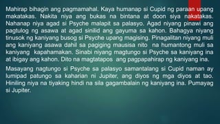 Mahirap bihagin ang pagmamahal. Kaya humanap si Cupid ng paraan upang
makatakas. Nakita niya ang bukas na bintana at doon siya nakatakas.
Nahanap niya agad si Psyche malapit sa palasyo. Agad niyang pinawi ang
pagtulog ng asawa at agad sinilid ang gayuma sa kahon. Bahagya niyang
tinusok ng kaniyang busog si Psyche upang magising. Pinagalitan niyang muli
ang kaniyang asawa dahil sa pagiging mausisa nito na humantong muli sa
kaniyang kapahamakan. Sinabi niyang magtungo si Psyche sa kaniyang ina
at ibigay ang kahon. Dito na magtatapos ang pagpapahirap ng kaniyang ina.
Masayang nagtungo si Psyche sa palasyo samantalang si Cupid naman ay
lumipad patungo sa kaharian ni Jupiter, ang diyos ng mga diyos at tao.
Hiniling niya na tiyaking hindi na sila gagambalain ng kaniyang ina. Pumayag
si Jupiter.
 