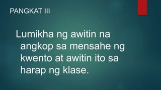 PANGKAT III
Lumikha ng awitin na
angkop sa mensahe ng
kwento at awitin ito sa
harap ng klase.
 