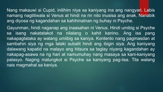 Nang makauwi si Cupid, inilihim niya sa kaniyang ina ang nangyari. Labis
namang nagtitiwala si Venus at hindi na rin nito inusisa ang anak. Nanabik
ang diyosa ng kagandahan sa kahihinatnan ng buhay ni Psyche.
Gayunman, hindi naganap ang inaasahan ni Venus. Hindi umibig si Psyche
sa isang nakatatakot na nilalang o kahit kanino. Ang isa pang
nakapagtataka ay walang umiibig sa kaniya. Kontento nang pagmasdan at
sambahin siya ng mga lalaki subalit hindi ang ibigin siya. Ang kaniyang
dalawang kapatid na malayo ang hitsura sa taglay niyang kagandahan ay
nakapag-asawa na ng hari at namumuhay nang masaya sa kani-kaniyang
palasyo. Naging malungkot si Psyche sa kaniyang pag-iisa. Tila walang
nais magmahal sa kaniya.
 