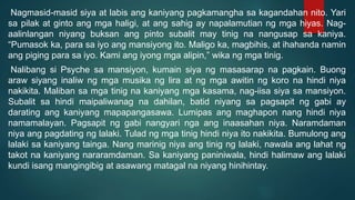 Nagmasid-masid siya at labis ang kaniyang pagkamangha sa kagandahan nito. Yari
sa pilak at ginto ang mga haligi, at ang sahig ay napalamutian ng mga hiyas. Nag-
aalinlangan niyang buksan ang pinto subalit may tinig na nangusap sa kaniya.
“Pumasok ka, para sa iyo ang mansiyong ito. Maligo ka, magbihis, at ihahanda namin
ang piging para sa iyo. Kami ang iyong mga alipin,” wika ng mga tinig.
Nalibang si Psyche sa mansiyon, kumain siya ng masasarap na pagkain. Buong
araw siyang inaliw ng mga musika ng lira at ng mga awitin ng koro na hindi niya
nakikita. Maliban sa mga tinig na kaniyang mga kasama, nag-iisa siya sa mansiyon.
Subalit sa hindi maipaliwanag na dahilan, batid niyang sa pagsapit ng gabi ay
darating ang kaniyang mapapangasawa. Lumipas ang maghapon nang hindi niya
namamalayan. Pagsapit ng gabi nangyari nga ang inaasahan niya. Naramdaman
niya ang pagdating ng lalaki. Tulad ng mga tinig hindi niya ito nakikita. Bumulong ang
lalaki sa kaniyang tainga. Nang marinig niya ang tinig ng lalaki, nawala ang lahat ng
takot na kaniyang nararamdaman. Sa kaniyang paniniwala, hindi halimaw ang lalaki
kundi isang mangingibig at asawang matagal na niyang hinihintay.
 