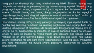 Isang gabi ay kinausap siya nang masinsinan ng lalaki. Binalaan siyang may
panganib na darating sa pamamagitan ng dalawa niyang kapatid. “Darating ang
iyong mga kapatid upang magluksa sa lugar kung saan ka nila iniwan,” wika ng
asawa. “Subalit huwag na huwag kang magpapakita sa kanila sapagkat
magbubunga ito ng matinding kalungkutan sa akin at kasiraan sa iyo,” habilin ng
lalaki. Nangako naman si Psyche na tatalima sa kagustuhan ng asawa.
Kinabukasan, narinig ni Psyche ang panangis ng kaniyang mga kapatid. Labis na
naantig ang kaniyang damdamin sa kanilang pagluluksa. Nais niyang ibsan ang
kanilang kalungkutan at patahanin sila sa pag-iyak. Hanggang sa maging siya ay
umiiyak na rin. Kinagabihan ay inabutan pa siya ng kaniyang asawa na umiiyak.
Sinabi ng lalaki na maaari na niyang makita ang kaniyang mga kapatid subalit
mahigpit pa rin ang kaniyang babala. “Sige gawin mo ang iyong nais subalit
parang hinahanap mo ang sarili mong kapahamakan,” wika ng lalaki. Pinayuhan
siya nang masinsinan na huwag siyang pabubuyo kaninuman na subuking
sulyapan ang
 