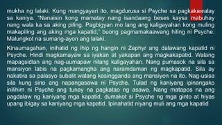 mukha ng lalaki. Kung mangyayari ito, magdurusa si Psyche sa pagkakawalay
sa kaniya. “Nanaisin kong mamatay nang isandaang beses kaysa mabuhay
nang wala ka sa aking piling. Pagbigyan mo lang ang kaligayahan kong muling
makapiling ang aking mga kapatid,” buong pagmamakaawang hiling ni Psyche.
Malungkot na sumang-ayon ang lalaki.
Kinaumagahan, inihatid ng ihip ng hangin ni Zephyr ang dalawang kapatid ni
Psyche. Hindi magkamayaw sa iyakan at yakapan ang magkakapatid. Walang
mapagsidlan ang nag-uumapaw nilang kaligayahan. Nang pumasok na sila sa
mansiyon labis na pagkamangha ang naramdaman ng magkapatid. Sila ay
nakatira sa palasyo subalit walang kasingganda ang mansiyon na ito. Nag-usisa
sila kung sino ang napangasawa ni Psyche. Tulad ng kaniyang ipinangako
inilihim ni Psyche ang tunay na pagkatao ng asawa. Nang matapos na ang
pagdalaw ng kaniyang mga kapatid, dumakot si Psyche ng mga ginto at hiyas
upang ibigay sa kaniyang mga kapatid. Ipinahatid niyang muli ang mga kapatid
 