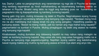 kay Zephyr. Labis na pangingimbulo ang naramdaman ng mga ate ni Psyche sa kaniya.
Ang kanilang kayamanan ay hindi maihahambing sa kayamanang kanilang nakita sa
tahanan ni Psyche. Binalot nang labis na inggit ang kanilang puso na humantong sa
pagpaplano nila ng ikapapahamak ng kanilang bunsong kapatid.
Noong gabi ring iyon, muling kinausap ng lalaki si Psyche. Nagmakaawa siyang huwag
na muling patuluyin sa kanilang tahanan ang kaniyang mga kapatid. “Tandaan mong hindi
mo na ako makikitang muli kapag binali mo ang iyong pangako,” masidhing paalala ng
kaniyang asawa. “Bawal na kitang makita, pati ba naman ang mga mahal kong kapatid?”
pagmamaktol na sumbat ni Pysche. Muling pinagbigyan ng lalaki ang asawa na makita
ang kaniyang mga kapatid.
Kinabukasan, muling dumalaw ang dalawang kapatid na may nabuo nang malagim na
balak sa kanilang bunsong kapatid. Nag-usisa sila nang nag-usisa hanggang malito na si
Psyche sa kaniyang mga pagsisinungaling. Napilitan siyang sabihin ang katotohanang
bawal niyang makita ang mukha ng kaniyang asawa at hindi niya alam ang anyo nito.
 