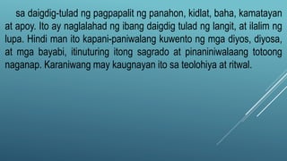 sa daigdig-tulad ng pagpapalit ng panahon, kidlat, baha, kamatayan
at apoy. Ito ay naglalahad ng ibang daigdig tulad ng langit, at ilalim ng
lupa. Hindi man ito kapani-paniwalang kuwento ng mga diyos, diyosa,
at mga bayabi, itinuturing itong sagrado at pinaniniwalaang totoong
naganap. Karaniwang may kaugnayan ito sa teolohiya at ritwal.
 