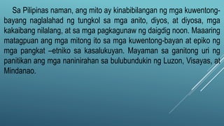 Sa Pilipinas naman, ang mito ay kinabibilangan ng mga kuwentong-
bayang naglalahad ng tungkol sa mga anito, diyos, at diyosa, mga
kakaibang nilalang, at sa mga pagkagunaw ng daigdig noon. Maaaring
matagpuan ang mga mitong ito sa mga kuwentong-bayan at epiko ng
mga pangkat –etniko sa kasalukuyan. Mayaman sa ganitong uri ng
panitikan ang mga naninirahan sa bulubundukin ng Luzon, Visayas, at
Mindanao.
 