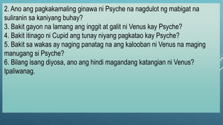 2. Ano ang pagkakamaling ginawa ni Psyche na nagdulot ng mabigat na
suliranin sa kaniyang buhay?
3. Bakit gayon na lamang ang inggit at galit ni Venus kay Psyche?
4. Bakit itinago ni Cupid ang tunay niyang pagkatao kay Psyche?
5. Bakit sa wakas ay naging panatag na ang kalooban ni Venus na maging
manugang si Psyche?
6. Bilang isang diyosa, ano ang hindi magandang katangian ni Venus?
Ipaliwanag.
 