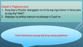 Gawain 3: Pagkukuro-kuro
1. Kung ikaw si Psyche, tatanggapin mo rin ba ang mga hamon ni Venus para
sa pag-ibig? Bakit?
2. Magbigay ng sariling reaksyon sa pahayag ni Cupid na:
“Hindi mabubuhay ang pag-ibig kung walang pagtitiwala.”
 