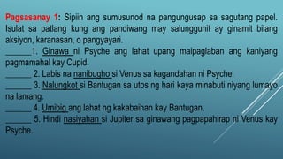 Pagsasanay 1: Sipiin ang sumusunod na pangungusap sa sagutang papel.
Isulat sa patlang kung ang pandiwang may salungguhit ay ginamit bilang
aksiyon, karanasan, o pangyayari.
______1. Ginawa ni Psyche ang lahat upang maipaglaban ang kaniyang
pagmamahal kay Cupid.
______ 2. Labis na nanibugho si Venus sa kagandahan ni Psyche.
______ 3. Nalungkot si Bantugan sa utos ng hari kaya minabuti niyang lumayo
na lamang.
______ 4. Umibig ang lahat ng kakabaihan kay Bantugan.
______ 5. Hindi nasiyahan si Jupiter sa ginawang pagpapahirap ni Venus kay
Psyche.
 