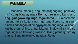 PANIMULA
Madalas marinig ang matalinghagang pahayag
na “Kung ikaw ay nasa Roma, gawin mo kung ano
ang ginagawa ng mga taga-Roma.” Sumasalamin
lamang ito sa kultura ng mga taga-Roma kung saan
pinakikinabangan at pinagyayaman ang mga kaisipan,
kabihasnan, sining, at panitikang hinalaw nila mula sa
mga lugar na kanilang sinakop. Isang patunay nito ay
ang kanilang mitolohiya ng taga- Roma.
 