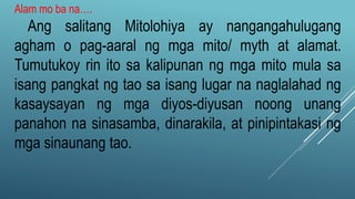 Alam mo ba na….
Ang salitang Mitolohiya ay nangangahulugang
agham o pag-aaral ng mga mito/ myth at alamat.
Tumutukoy rin ito sa kalipunan ng mga mito mula sa
isang pangkat ng tao sa isang lugar na naglalahad ng
kasaysayan ng mga diyos-diyusan noong unang
panahon na sinasamba, dinarakila, at pinipintakasi ng
mga sinaunang tao.
 