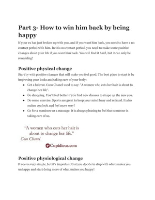 Part 3- How to win him back by being
happy
If your ex has just broken up with you, and if you want him back, you need to have a no
contact period with him. In this no contact period, you need to make some positive
changes about your life if you want him back. You will find it hard, but it can only be
rewarding!
Positive physical change
Start by with positive changes that will make you feel good. The best place to start is by
improving your looks and taking care of your body:
● Get a haircut. Coco Chanel used to say: "A women who cuts her hair is about to
change her life".
● Go shopping. You'll feel better if you find new dresses to shape up the new you.
● Do some exercise. Sports are great to keep your mind busy and relaxed. It also
makes you look and feel more sexy!
● Go for a manicure or a massage. it is always pleasing to feel that someone is
taking care of us.
Positive physiological change
It seems very simple, but it's important that you decide to stop with what makes you
unhappy and start doing more of what makes you happy!
 
