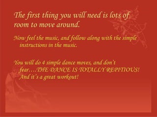 The first thing you will need is lots of room to move around. Now feel the music, and follow along with the simple instructions in the music. You will do 4 simple dance moves, and don’t fear….THE DANCE IS TOTALLY REPITIOUS! And it’s a great workout! 