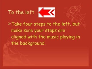 To the left  Take four steps to the left, but make sure your steps are aligned with the music playing in the background.  