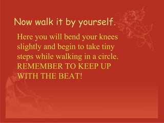 Now walk it by yourself. Here you will bend your knees slightly and begin to take tiny steps while walking in a circle. REMEMBER TO KEEP UP WITH THE BEAT! 