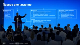 Учебник по решению кейсов - финал
Первое впечатление
40 /
Общее зрительное
впечатление
•  Поза/Осанка
•  Настроение
•  Общее
впечатление о
внешнем виде
Внешний вид
•  Волосы чистые, ухоженные и аккуратные
•  Для мужчин – гладко выбрит;
•  Для девушек – неброский макияж;
•  Маникюр и ювелирные украшения – скромно и в
меру
Вербальные восприятие
•  Ваши первые фразу должны согласовываться с
форматом и задачами мероприятия.
Одежда
•  Консервативный стиль, чистая, глаженая
•  Удобная, чистая обувь
•  Любые экстремальные варианты и
экстравагантность крайне не рекомендуются
Настроение и общее восприятие
выступающего
•  Уверенность, но в тоже самое
время открытость к диалогу
•  Доброжелательное открытое
выражение лица
•  Бизнес-стиль поведения
Учебник по решению кейсов - финал
 
