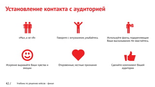 Учебник по решению кейсов - финал
Установление контакта с аудиторией
42 /
Сделайте комплимент Вашей
аудитории
«Мы», а не «Я» Говорите с энтузиазмом, улыбайтесь Используйте факты, подкрепляющие
Ваши высказывания. Не хвастайтесь.
Искренне выражайте Ваши чувства и
эмоции
Откровенные, честные признания
 