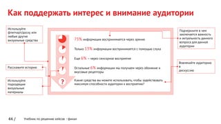 Учебник по решению кейсов - финал
Как поддержать интерес и внимание аудитории
44 /
дискуссию
Используйте
флипчарт/доску или
любые другие
визуальные средства 75% информации воспринимается через зрение
Только 13% информации воспринимается с помощью слуха
Еще 6% – через сенсорное восприятие
Остальные 6% информации мы получаем через обоняние и
вкусовые рецепторы
Расскажите историю
Подчеркните в чем
заключается важность
и актуальность данного
вопроса для данной
аудитории
Используйте
подходящие
визуальные
материалы
Вовлекайте аудиторию
в
дискуссию
Какие средства вы можете использовать, чтобы задействовать
максимум способности аудитории к восприятию??
 
