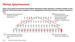Учебник по решению кейсов - финал
Метод треугольника
45 /
Глядя в зал во время выступления визуализируйте треугольник поверх аудитории и следуйте взглядом за этой
областью. Такой прием создаст ощущение, что вы поддерживаете зрительный контакт с каждым человеком в
зале.
12
3 4
Начните отслеживать
треугольник справа внизу
Затем смещайтесь взглядом
влево вдоль ближнего к вам
ряда
Продолжайте перемещаться
взглядом к вершине
треугольника
Дойдя до вершины,
расположенной в центре
самого дальнего ряда,
медленно вернитесь
взглядом к исходной точке
зала
 
