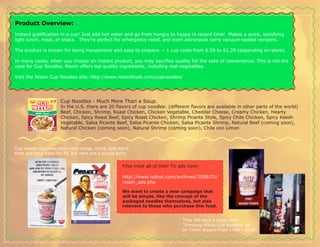 Product Overview:
Instant gratification in a cup! Just add hot water and go from hungry to happy in record time! Makes a quick, satisfying
light lunch, meal, or snack. They’re perfect for emergency relief, and even astronauts carry vacuum-sealed versions.

The product is known for being inexpensive and easy to prepare. – 1 cup costs from $.59 to $1.29 (depending on store).

In many cases, when you choose an instant product, you may sacrifice quality for the sake of convenience. This is not the
case for Cup Noodles. Nissin offers top quality ingredients, including real vegetables.

Visit the Nissin Cup Noodles site: http://www.nissinfoods.com/cupnoodles/




                     Cup Noodles - Much More Than a Soup.
                     In the U.S. there are 20 flavors of cup noodles: (different flavors are available in other parts of the world)
                     Beef, Chicken, Shrimp, Roast Chicken, Chicken Vegetable, Cheddar Cheese, Creamy Chicken, Hearty
                     Chicken, Spicy Roast Beef, Spicy Roast Chicken, Shrimp Picante Style, Spicy Chile Chicken, Spicy Keesh
                     Vegetable, Salsa Picante Beef, Salsa Picante Chicken, Salsa Picante Shrimp, Natural Beef (coming soon),
                     Natural Chicken (coming soon), Natural Shrimp (coming soon), Chile con Limon



Cup noodle ads have been very cheap, corny, and weird.
Most ads have been for TV, but here are a couple print:


                                                   Find most all of their TV ads here:

                                                   http://www.notcot.com/archives/2008/01/
                                                   nissin_ads.php

                                                   We want to create a new campaign that
                                                   will be simple, like the concept of the
                                                   packaged noodles themselves, but also
                                                   relevant to those who purchase this food.


                                                                              They did have a super-cool
                                                                              “Smoking Nissin Cup Noodles” ad
                                                                              on Times Square from 1996 – 2006:
 