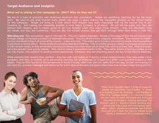 Target Audience and Insights:

What we’re asking in this campaign is.. WHY? Why do they eat it?

We are in a time of economic and emotional downturn and uncertainty. People are sacrificing (learning to) for the long-
term. We want to use what founder Ando stated (see page 1) about making the impossible possible as the central theme
for this campaign. People are living in a time where their dreams may seem impossible with all the turmoil that is sur-
rounding us. And making the impossible possible is what Nissin Company is all about! We will tell the public that they can
achieve their dreams, and it makes sense to eat Cup Noodles while they reach those dreams – they are affordable, they
are simple and they are comforting. They are also the trusted product that got them through other hard times in their life.

Who they are: Men and women, ages 21 through 35. They are realistic dreamers. People in this stage of their life are trying to get
through college, or trying to succeed in a relatively new career. They are all ethnicities, religions, and beliefs. They are poor to middle-
income individuals living in all areas of the country – urban and rural. They either go to school or are working people who live paycheck
to paycheck or barely above. These people are working towards something. They are either going to college to graduate and get a job
in their chosen career, or they are already working but always have their mind set on what they want to achieve next. Most are single,
but a few already have young children. They want to make it somewhere better in life. They either dream of having a career, a nice
car, nice house, nice vacation or exciting world experiences. Whatever they are dreaming about, the key is that they’re dreaming.

While reaching their dreams they sacrifice – they live with roommates or in dorms or have modest homes; they take public trans-
portation, their bike, or humble car to get around; and they eat ‘$5 footlongs’ or ‘2 tacos for a dollar’ over gourmet burgers or chef
salads. They do their laundry at the laundermat or family’s house, wash their own car, bathe their own dog, do their own sewing (or
ask mom to), and skip massages and pedicures for sunny days at the park and beach (they know how to have cheap feel-good fun).




                                                                                          There have typically been 3 kinds of reasons/
                                                                                            people who purchase Cup Noodles. 1- those
                                                                                        on a budget (such as students - Cup Noodles is
                                                                                         often the “College staple”), 2 - slackers (those
                                                                                          too lazy even to wash the single pot and bowl
                                                                                             required for properly cooking packaged Top
                                                                                         Ramen), and 3 – workers (those working any-
                                                                                             where that has a sink and microwave avail-
                                                                                          able). (Other people occasionally eat it when
                                                                                           they just don’t have the time or money to go
                                                                                               out to a restaurant for a prepared meal.)
 