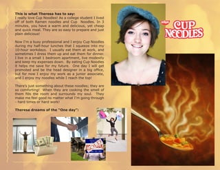 This is what Theresa has to say:
I really love Cup Noodles! As a college student I lived
off of both Ramen noodles and Cup Noodles. In 3
minutes, you have a warm and delicious, yet cheap
and quick meal. They are so easy to prepare and just
plain delicious!

Now I’m a busy professional and I enjoy Cup Noodles
during my half-hour lunches that I squeeze into my
10-hour workdays. I usually eat them at work, and
sometimes I dress them up and eat them for dinner.
I live in a small 1 bedroom apartment, live modestly
and keep my expenses down. By eating Cup Noodles
it helps me save for my future. One day I will get
promoted and be the head designer in a big office,
but for now I enjoy my work as a junior associate,
and I enjoy my noodles while I reach the top!

There’s just something about these noodles; they are
so comforting! When they are cooking the smell of
them fills the room and surrounds my soul. They
make me feel good no matter what I’m going through
- hard times or hard work!

Theresa dreams of the “One day”:
 