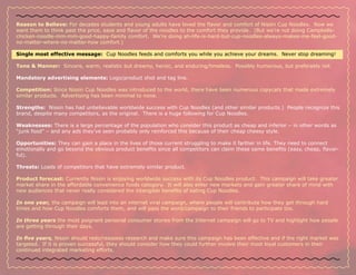 Reason to Believe: For decades students and young adults have loved the flavor and comfort of Nissin Cup Noodles. Now we
want them to think past the price, ease and flavor of the noodles to the comfort they provide. (But we’re not doing Campbells-
chicken-noodle-mm-mm-good-happy-family comfort. We’re doing ah-life-is-hard-but-cup-noodles-always-makes-me-feel-good-
no-matter-where-no-matter-how comfort.)

Single most effective message: Cup Noodles feeds and comforts you while you achieve your dreams. Never stop dreaming!

Tone & Manner: Sincere, warm, realistic but dreamy, heroic, and enduring/timeless. Possibly humorous, but preferably not.

Mandatory advertising elements: Logo/product shot and tag line.

Competition: Since Nissin Cup Noodles was introduced to the world, there have been numerous copycats that made extremely
similar products. Advertising has been minimal to none.

Strengths: Nissin has had unbelievable worldwide success with Cup Noodles (and other similar products.) People recognize this
brand, despite many competitors, as the original. There is a huge following for Cup Noodles.

Weaknesses: There is a large percentage of the population who consider this product as cheap and inferior – in other words as
“junk food” – and any ads they’ve seen probably only reinforced this because of their cheap cheesy style.

Opportunities: They can gain a place in the lives of those current struggling to make it farther in life. They need to connect
emotionally and go beyond the obvious product benefits since all competitors can claim these same benefits (easy, cheap, flavor-
ful).

Threats: Loads of competitors that have extremely similar product.

Product forecast: Currently Nissin is enjoying worldwide success with its Cup Noodles product. This campaign will take greater
market share in the affordable convenience foods category. It will also enter new markets and gain greater share of mind with
new audiences that never really considered the intangible benefits of eating Cup Noodles.

In one year, the campaign will lead into an internet viral campaign, where people will contribute how they get through hard
times and how Cup Noodles comforts them, and will pass the word/campaign to their friends to participate too.

In three years the most poignant personal consumer stories from the Internet campaign will go to TV and highlight how people
are getting through their days.

In five years, Nissin should redo/reassess research and make sure this campaign has been effective and if the right market was
targeted. If it is proven successful, they should consider how they could further involve their most loyal customers in their
continued integrated marketing efforts.
 