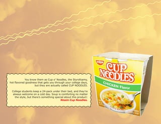 You know them as Cup o’ Noodles, the Styrofoamy,
hot flavored goodness that gets you through your college days,
                   but they are actually called CUP NOODLES.

 College students keep a 24-pack under their bed, and they’re
  always welcome on a cold day. Soup is comforting no matter
    the style, but there’s something special about this product:
                                         Nissin Cup Noodles.
 