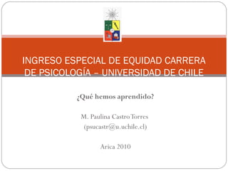 ¿Qué hemos aprendido?
M. Paulina CastroTorres
(psucastr@u.uchile.cl)
Arica 2010
INGRESO ESPECIAL DE EQUIDAD CARRERA
DE PSICOLOGÍA – UNIVERSIDAD DE CHILE
 