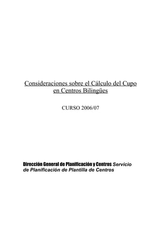 Consideraciones sobre el Cálculo del Cupo
          en Centros Bilingües

                   CURSO 2006/07




Dirección General de Planificación y Centros Servicio
de Planificación de Plantilla de Centros
 