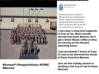 I have been a long time supporter
of Cup of Joe. Most recently
learned that these Marines can’t
get a Green Beans coffee as they
are serving on the forward
operating bases.
I just purchased 7 boxes of Cups
of Joes to be delivered the hands
of these front-line Marines.

#SemperFi #HappyHolidays #USMC
#Marines

Join me this holiday season in
sending a hot Cup of Joe to these
Marines!

 