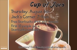 Cup of Joes
Thursday, August 6th
7-9amJack's Corner
First 10 people get a
Starbucks tumbler!
Free Starbucks drink and donuts!
Questions? Email lisa.zieper@callutheran.edu
 