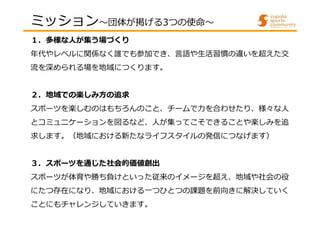 １．多様な人が集う場づくり
年代やレベルに関係なく誰でも参加でき、⾔語や⽣活習慣の違いを超えた交
流を深められる場を地域につくります。
２．地域での楽しみ方の追求
スポーツを楽しむのはもちろんのこと、チームで⼒を合わせたり、様々な⼈
とコミュニ...